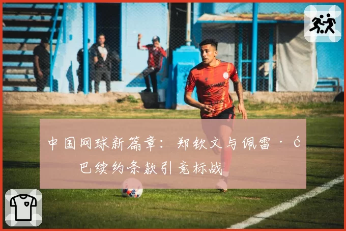中国网球新篇章：郑钦文与佩雷·里巴续约条款引竞标战