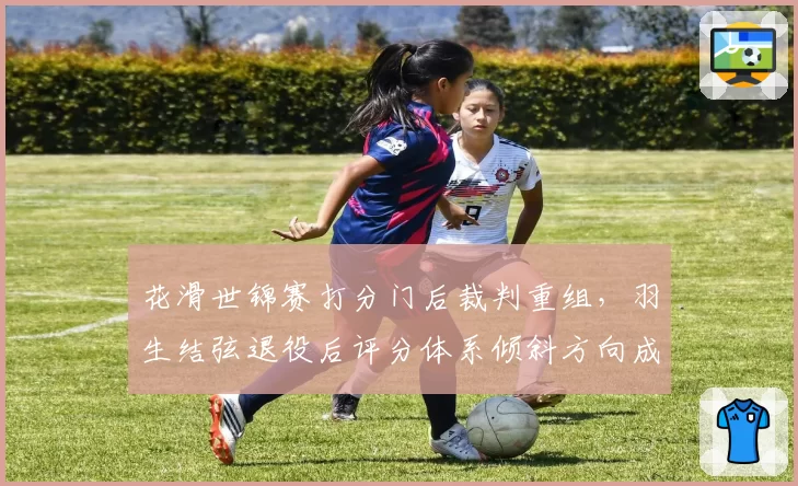 花滑世锦赛打分门后裁判重组,羽生结弦退役后评分体系倾斜方向成焦点