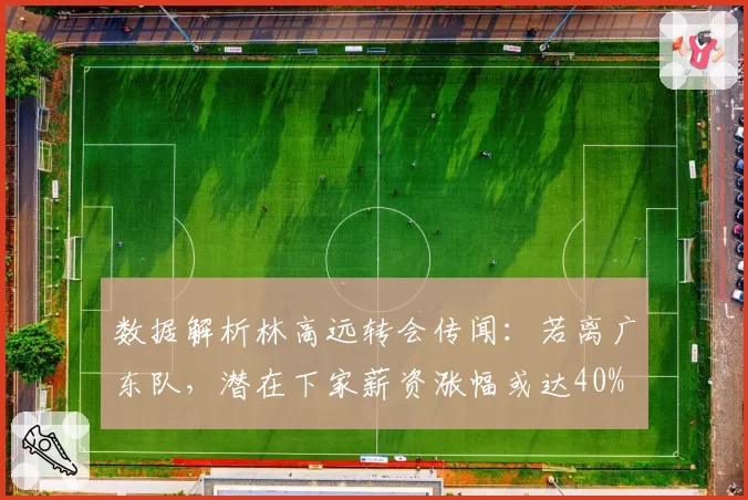数据解析林高远转会传闻:若离广东队,潜在下家薪资涨幅或达40%