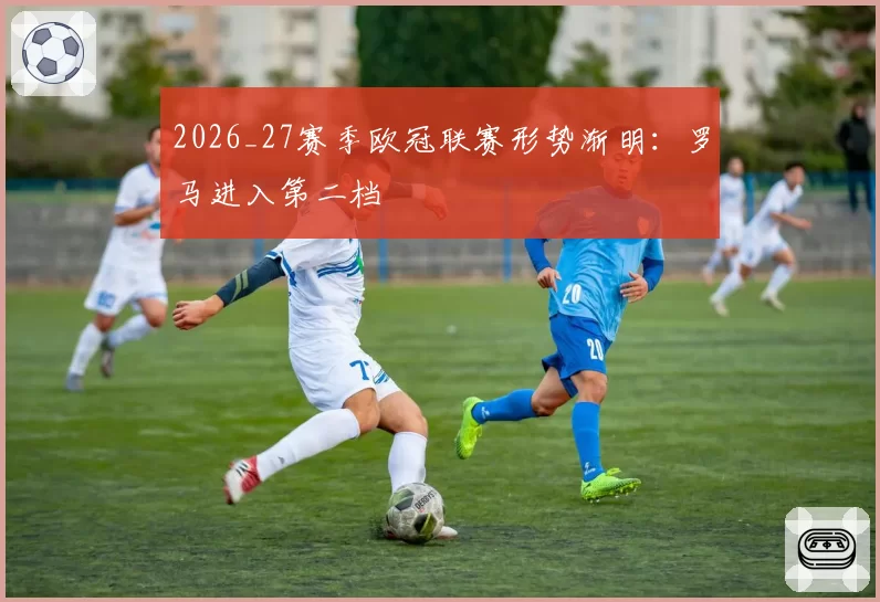2026_27赛季欧冠联赛形势渐明：罗马进入第二档