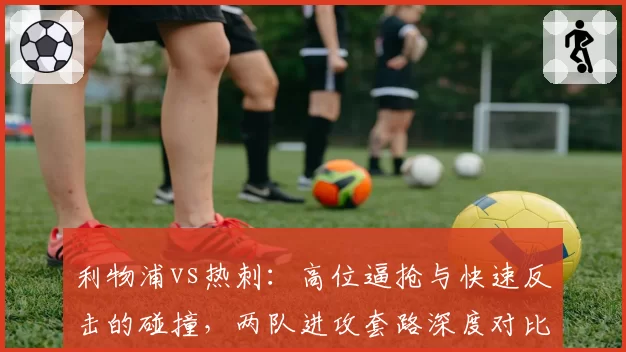 利物浦vs热刺：高位逼抢与快速反击的碰撞，两队进攻套路深度对比