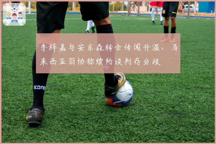 李梓嘉与安东森转会传闻升温，马来西亚羽协称续约谈判存分歧