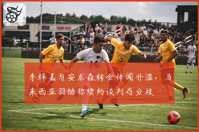 李梓嘉与安东森转会传闻升温，马来西亚羽协称续约谈判存分歧