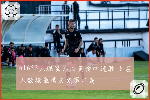 61653人现场见证英博四连胜 上座人数梭鱼湾历史第二高