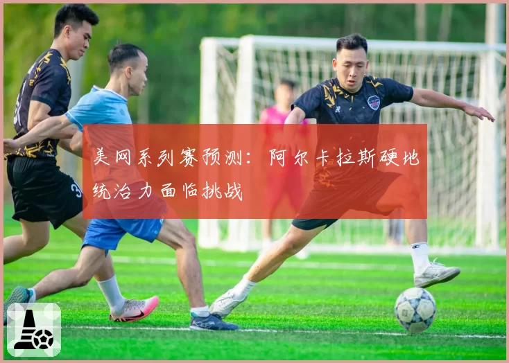 美网系列赛预测：阿尔卡拉斯硬地统治力面临挑战