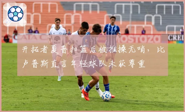 开拓者夏普扣篮后被推搡无哨,比卢普斯直言年轻球队未获尊重