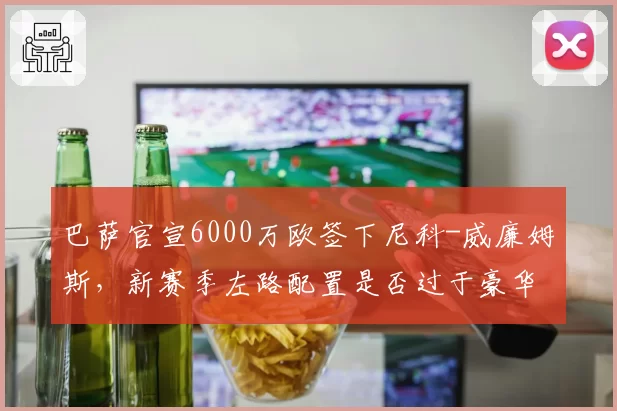 巴萨官宣6000万欧签下尼科-威廉姆斯,新赛季左路配置是否过于豪华?