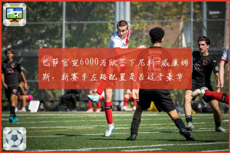 巴萨官宣6000万欧签下尼科-威廉姆斯,新赛季左路配置是否过于豪华?