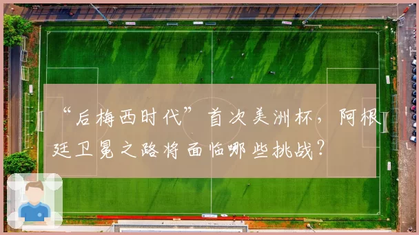 “后梅西时代”首次美洲杯，阿根廷卫冕之路将面临哪些挑战？