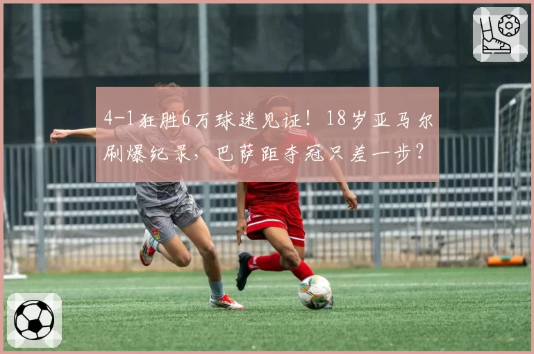 4-1狂胜6万球迷见证!18岁亚马尔刷爆纪录,巴萨距夺冠只差一步?