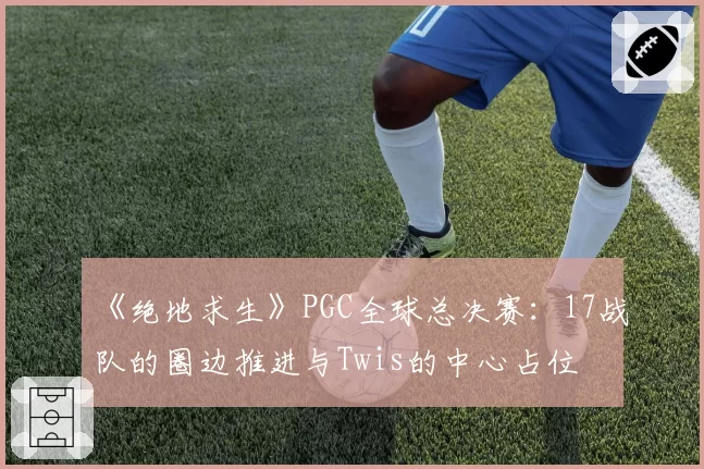 《绝地求生》PGC全球总决赛:17战队的圈边推进与Twis的中心占位