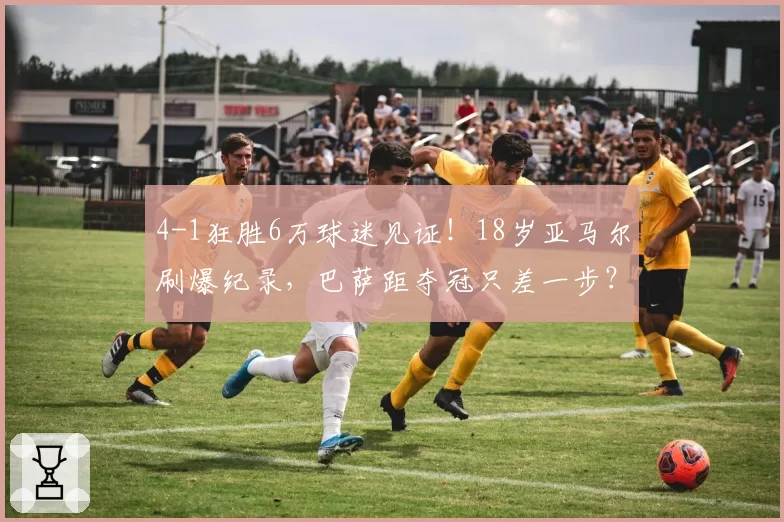 4-1狂胜6万球迷见证!18岁亚马尔刷爆纪录,巴萨距夺冠只差一步?