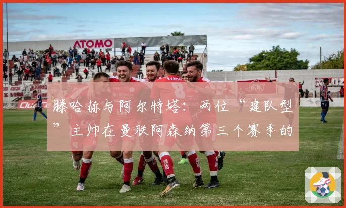 滕哈赫与阿尔特塔:两位“建队型”主帅在曼联阿森纳第三个赛季的成果对比