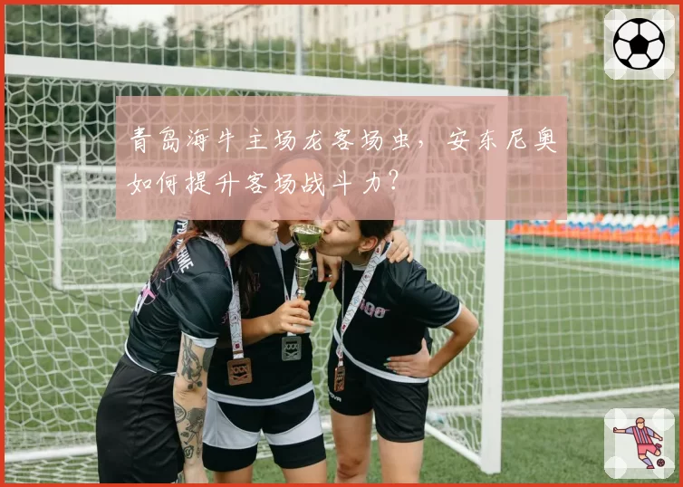 青岛海牛主场龙客场虫，安东尼奥如何提升客场战斗力？