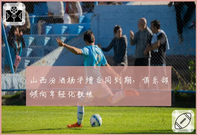 山西汾酒杨学增合同到期，俱乐部倾向年轻化教练