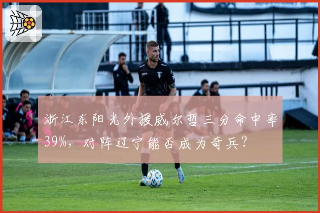 浙江东阳光外援威尔哲三分命中率39%，对阵辽宁能否成为奇兵？