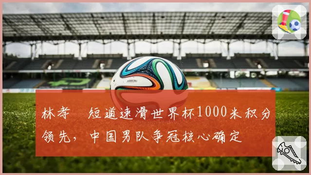 林孝埈短道速滑世界杯1000米积分领先,中国男队争冠核心确定