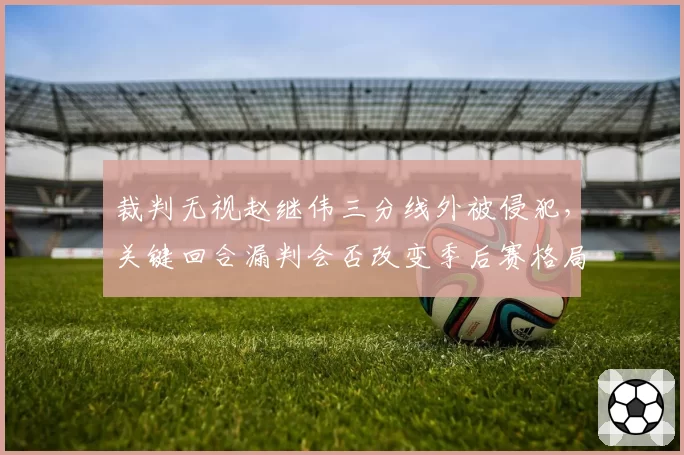裁判无视赵继伟三分线外被侵犯,关键回合漏判会否改变季后赛格局?