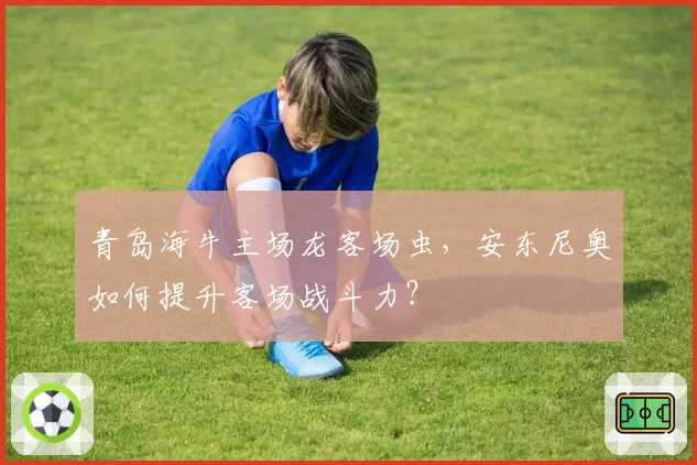 青岛海牛主场龙客场虫，安东尼奥如何提升客场战斗力？