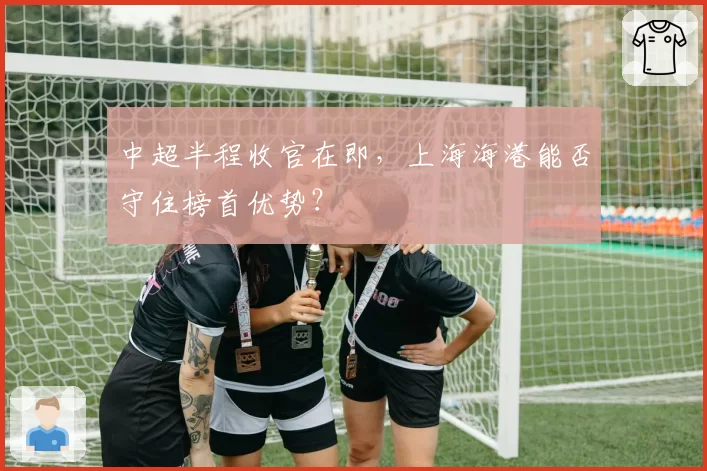 中超半程收官在即,上海海港能否守住榜首优势?