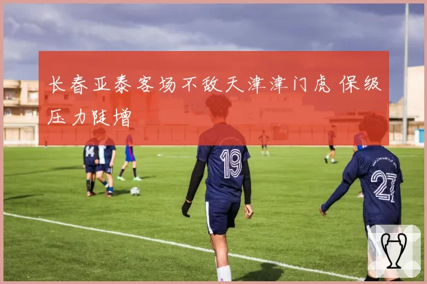 长春亚泰客场不敌天津津门虎 保级压力陡增
