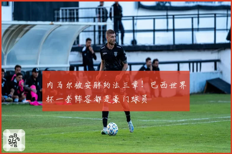 内马尔被安胖约法三章!巴西世界杯一套阵容都是豪门球员