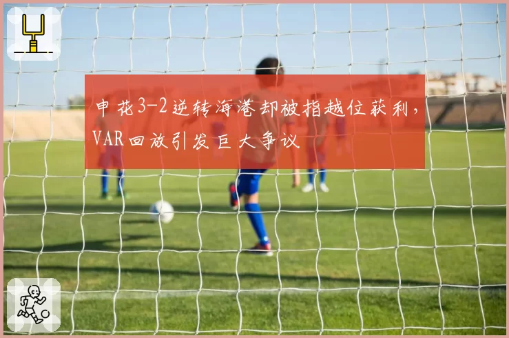 申花3-2逆转海港却被指越位获利,VAR回放引发巨大争议