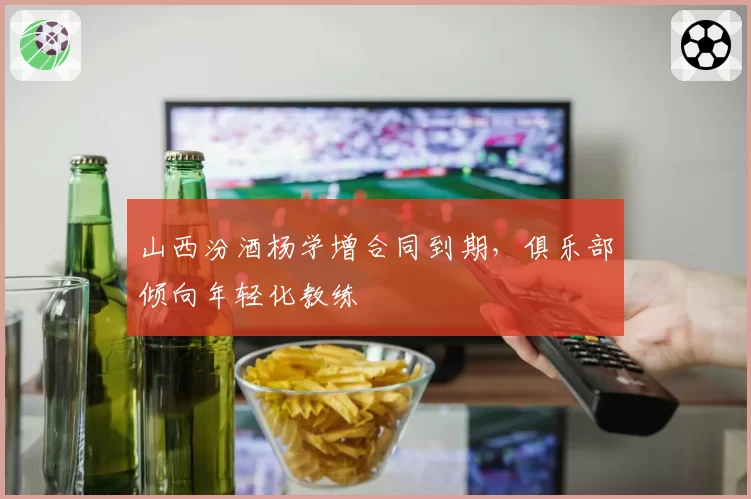 山西汾酒杨学增合同到期，俱乐部倾向年轻化教练