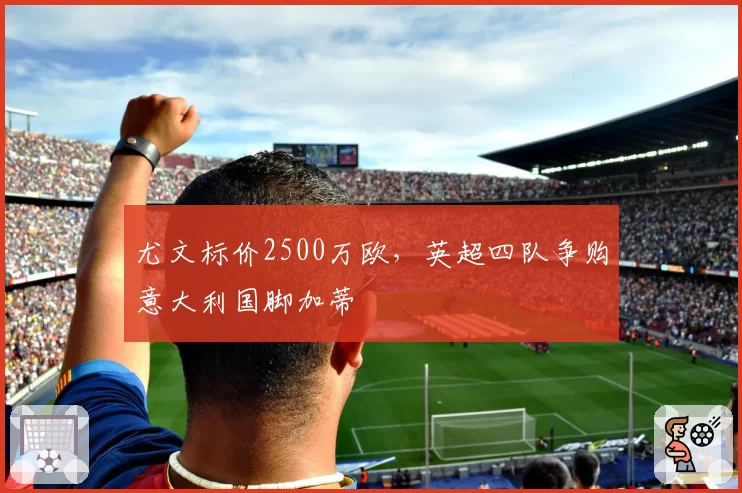 尤文标价2500万欧，英超四队争购意大利国脚加蒂