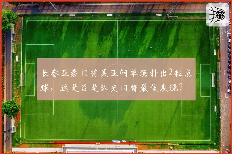 长春亚泰门将吴亚轲单场扑出2粒点球,这是否是队史门将最佳表现?