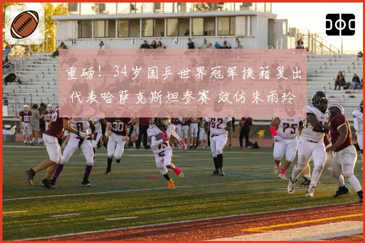 重磅！34岁国乒世界冠军换籍复出 代表哈萨克斯坦参赛 效仿朱雨玲