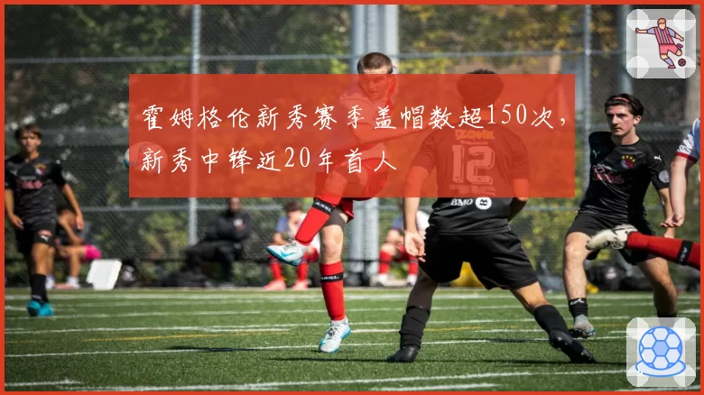 霍姆格伦新秀赛季盖帽数超150次，新秀中锋近20年首人