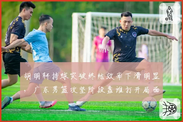 胡明轩持球突破终结效率下滑明显，广东男篮攻坚阶段靠谁打开局面？