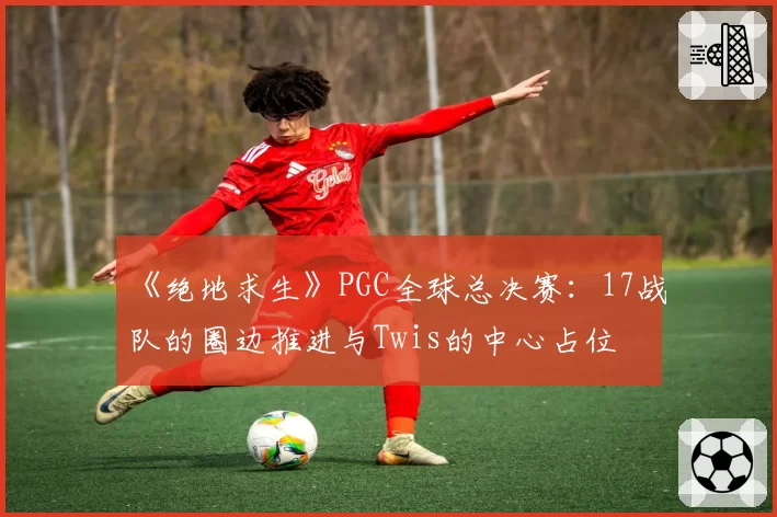 《绝地求生》PGC全球总决赛:17战队的圈边推进与Twis的中心占位