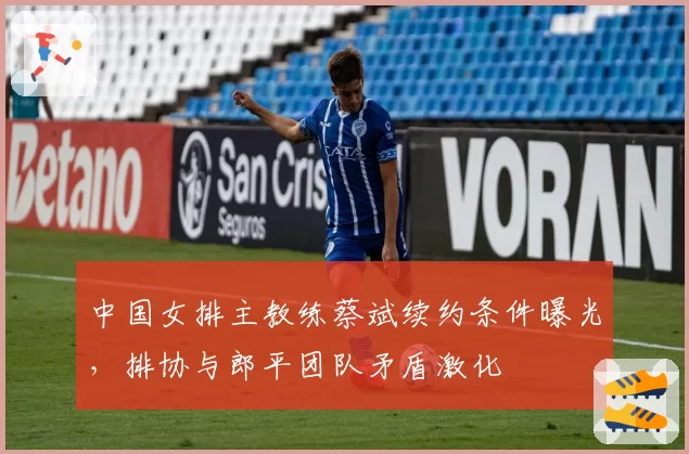 中国女排主教练蔡斌续约条件曝光，排协与郎平团队矛盾激化