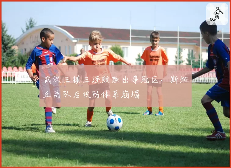 武汉三镇三连败跌出争冠区，斯坦丘离队后攻防体系崩塌