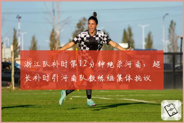 浙江队补时第12分钟绝杀河南，超长补时引河南队教练组集体抗议