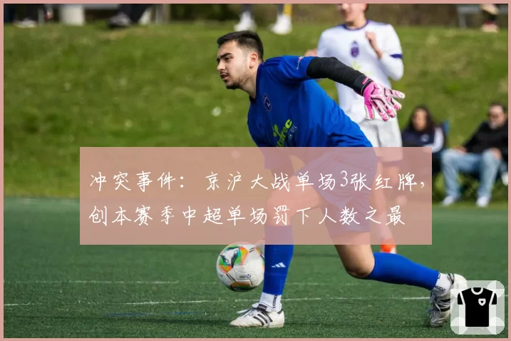 冲突事件：京沪大战单场3张红牌，创本赛季中超单场罚下人数之最