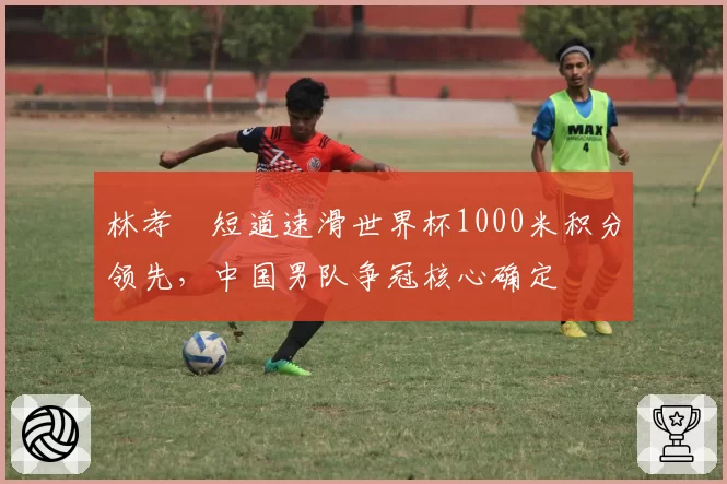 林孝埈短道速滑世界杯1000米积分领先,中国男队争冠核心确定