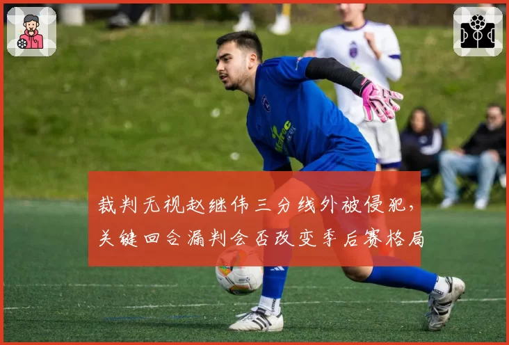 裁判无视赵继伟三分线外被侵犯,关键回合漏判会否改变季后赛格局?