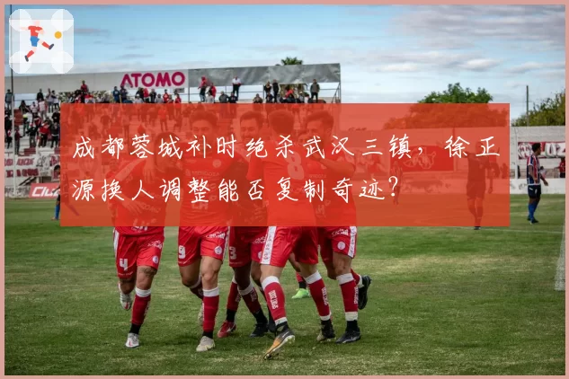 成都蓉城补时绝杀武汉三镇,徐正源换人调整能否复制奇迹?