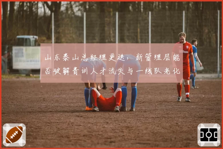 山东泰山总经理更迭，新管理层能否破解青训人才流失与一线队老化困局