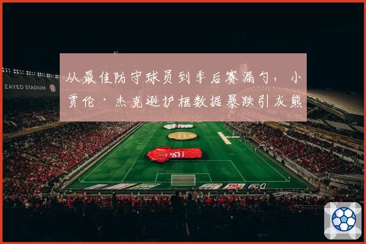 从最佳防守球员到季后赛漏勺,小贾伦·杰克逊护框数据暴跌引灰熊内部不满