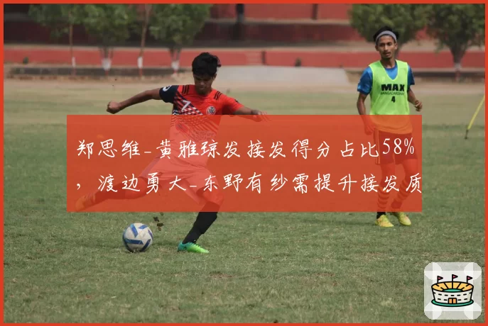 郑思维_黄雅琼发接发得分占比58%,渡边勇大_东野有纱需提升接发质量