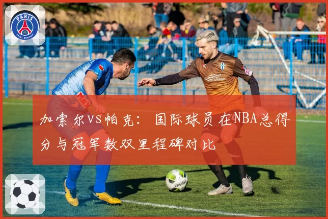 加索尔vs帕克：国际球员在NBA总得分与冠军数双里程碑对比