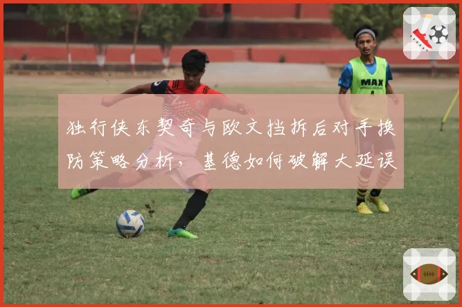 独行侠东契奇与欧文挡拆后对手换防策略分析，基德如何破解大延误？