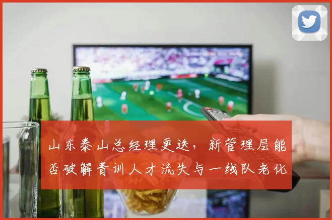 山东泰山总经理更迭，新管理层能否破解青训人才流失与一线队老化困局