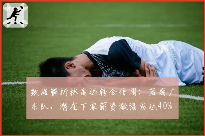 数据解析林高远转会传闻：若离广东队，潜在下家薪资涨幅或达40%