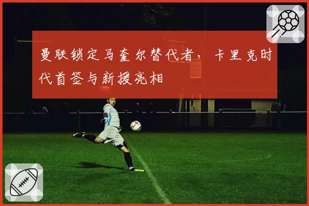 曼联锁定马奎尔替代者,卡里克时代首签与新援亮相