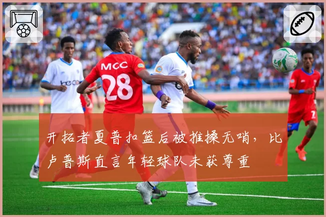 开拓者夏普扣篮后被推搡无哨,比卢普斯直言年轻球队未获尊重